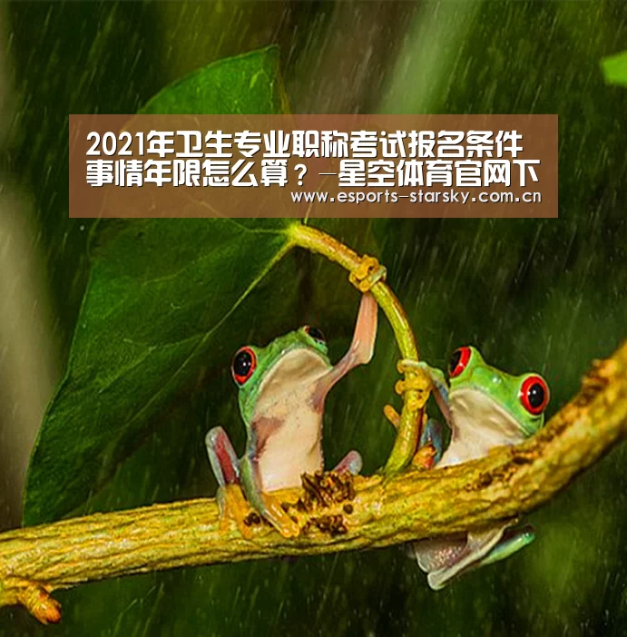 2021年卫生专业职称考试报名条件 事情年限怎么算?-星空体育官网下载(图2) 星空体育app